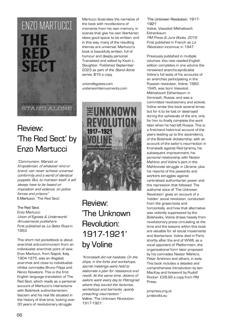 ENZ0 MARTUCCI Review: ‘The Red Sect’ by Enzo Martucci “Communism, Marxist or Kropotkinian, of whatever kind or rand, can never achieve uriversal conformity and & wonid of identical Ppuppets. But to maintain e, i wil always have to be based on imposition and violence, on police forces and prisons’ EMartucsi, The Red Sect’ The Red Sect Enzo Martucci Union of Egoists & Underworid Amusements publishers First published as L Sette Aosain 1953, ‘This short red pocketbook is about anarchist anticommunism from an indiidualist anarchist point of view. Enzo Martuc, from Napoli aly, 19041975, was an legalst. anarchist and close to indvidualist nihitst comrades Bruno Fiippi and Renzo Novatore. This is the first English language translation of The Red Sect, which reads as a personal account of Martucei’s interactions, with Bolshevik authorstarianism, fascism and his real lfe situated in the history of tha time, looking over 30 years of revolutionary struggle. 66 Mertucei ilustrates the narvative of the book with recollections of moments from his own memory, in ‘scenes that give his own libertarian ideas good space to be written, and in this way. many of the resuting themes are universal. Martucei’s book is beautifully written, full of humour and desply personal. Translated and edited by Kevin L. Slaughter. Published September 2023 35 part of the Stand Alane series. $16 a copy. unionofegoists com underworidamusments.com Review: ‘The Unknown Revolution: 1917-1921° by Voline Kronstadt did not hesitate. On the ships, in the forts and workshaps: ‘secret meetings were held elaborate a plan for resistance and revolt At the same time, dozens of sailors went every day to Petrograd where they toured the factories, workshops and barracks, openly preaching insurrection.” Voine, The Unknown Revolution; 19171921" “The Unknown Revolution: 1917- 1921 Voline, Vsevolod Mikhailovich Eikhenbaum PM Pross & Jura Books, 2019 First;published in French as L& Revolution incannue, in 1947 Previously published in mutiple volumes, this new needed English edition completes in one volume the renowned anarchosyndicalst. Voline’s ful texts of his accounts of an anarchist participating i the Russian revolution. Voine, 1882- 1945, was bom Vsevolod Mikhailovich Eikhenbaum in Voronezh, Russia. and was a committed revolutionary nd activist. Voline wrote this book several tmes but for it o be lost or destroyed during the upheavals of the era, anly for him to finally complete the work later when he had left Russia. This is & firsthand historical account of the years leading up to the ascendancy of the Bolshevik dictatorship, with an account of the saior’s insurrection in Kronstadt against Red tyranny. his subsequent imprisonment. his personal relationship with Nestor Mahkno and Voline’s part in the Mahknovist struggle in Ukraine. plus his reports of the peasants and workers scruggles against centralised authoritarian power and the repression that followed. The authorial voice of ‘The Unknown Revolution’ gives an accourt of a ‘hidden’ social revolution, conducted from the grassroots and horizontaly, and how that akenative: was violently suppressed by the Bolsheviks. Voline draws heaviy from revolutionary press circulating at the time and the lessons within this book are valuable for all social movements and fbertarians. Voline died in Paris shortly after the end of WWII, as a vocal opponent of Platformism, the organisational form later proposed by his comrades Nestor Mahkno, Peter Arshinov and others, in exile. “This book includes a detailed and comprehensive introduction by lain MacKay and foreword by Rudolf Racker. £28.99 a copy from PM Press. pmpressorguk jurabooks au